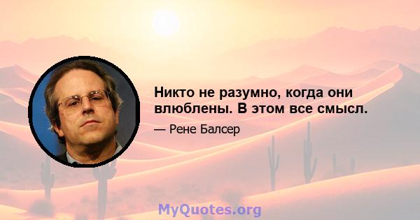 Никто не разумно, когда они влюблены. В этом все смысл.