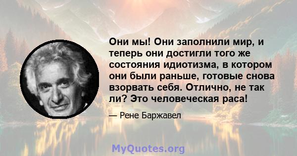 Они мы! Они заполнили мир, и теперь они достигли того же состояния идиотизма, в котором они были раньше, готовые снова взорвать себя. Отлично, не так ли? Это человеческая раса!