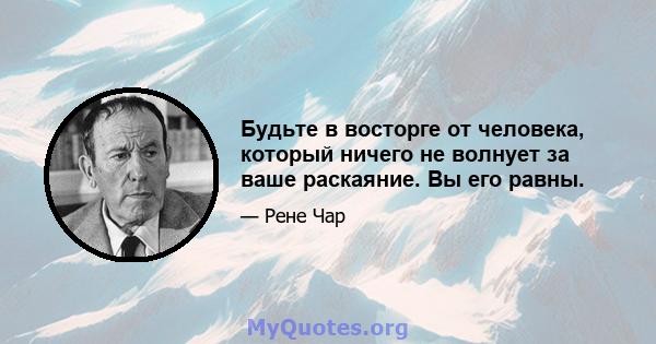 Будьте в восторге от человека, который ничего не волнует за ваше раскаяние. Вы его равны.