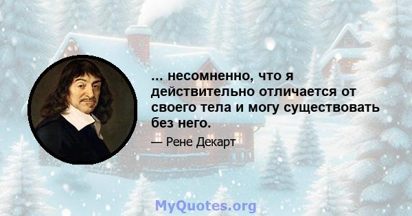 ... несомненно, что я действительно отличается от своего тела и могу существовать без него.