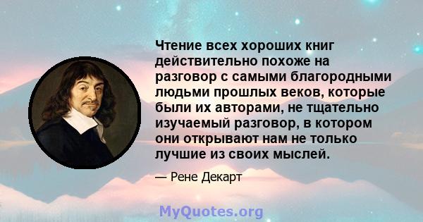 Чтение всех хороших книг действительно похоже на разговор с самыми благородными людьми прошлых веков, которые были их авторами, не тщательно изучаемый разговор, в котором они открывают нам не только лучшие из своих