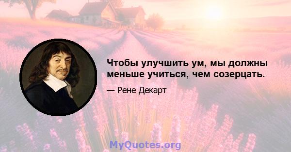 Чтобы улучшить ум, мы должны меньше учиться, чем созерцать.