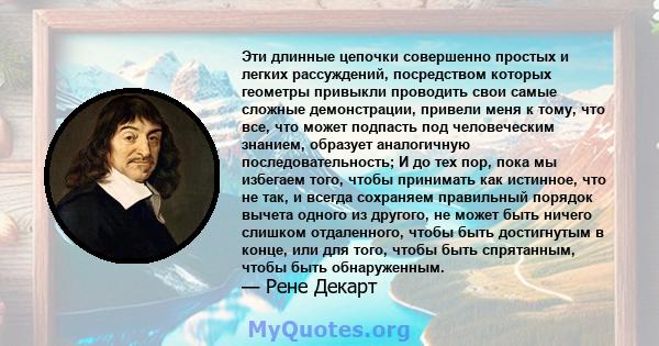 Эти длинные цепочки совершенно простых и легких рассуждений, посредством которых геометры привыкли проводить свои самые сложные демонстрации, привели меня к тому, что все, что может подпасть под человеческим знанием,