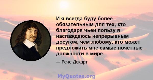 И я всегда буду более обязательным для тех, кто благодаря чьей пользу я наслаждаюсь непрерывным досугом, чем любому, кто может предложить мне самые почетные должности в мире.