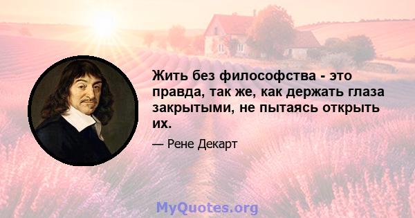 Жить без философства - это правда, так же, как держать глаза закрытыми, не пытаясь открыть их.