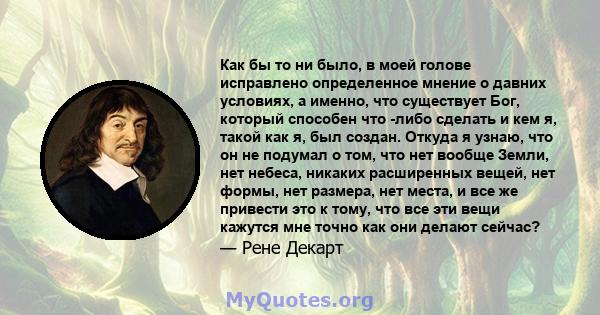 Как бы то ни было, в моей голове исправлено определенное мнение о давних условиях, а именно, что существует Бог, который способен что -либо сделать и кем я, такой как я, был создан. Откуда я узнаю, что он не подумал о