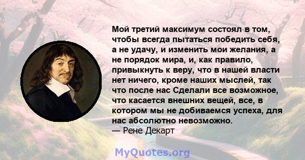 Мой третий максимум состоял в том, чтобы всегда пытаться победить себя, а не удачу, и изменить мои желания, а не порядок мира, и, как правило, привыкнуть к веру, что в нашей власти нет ничего, кроме наших мыслей, так