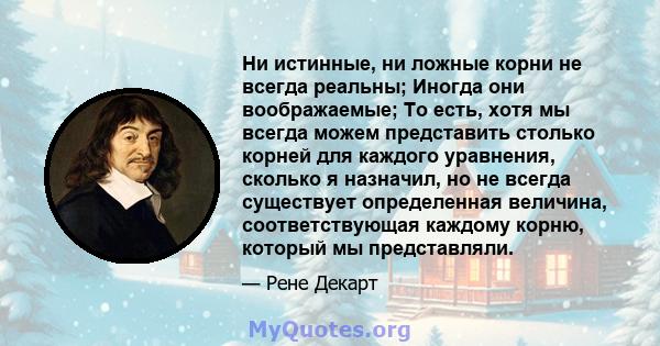 Ни истинные, ни ложные корни не всегда реальны; Иногда они воображаемые; То есть, хотя мы всегда можем представить столько корней для каждого уравнения, сколько я назначил, но не всегда существует определенная величина, 