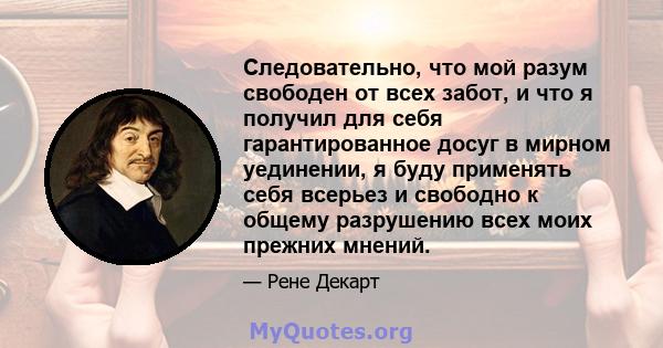 Следовательно, что мой разум свободен от всех забот, и что я получил для себя гарантированное досуг в мирном уединении, я буду применять себя всерьез и свободно к общему разрушению всех моих прежних мнений.