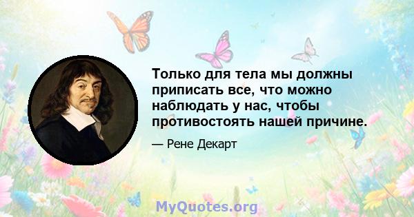 Только для тела мы должны приписать все, что можно наблюдать у нас, чтобы противостоять нашей причине.