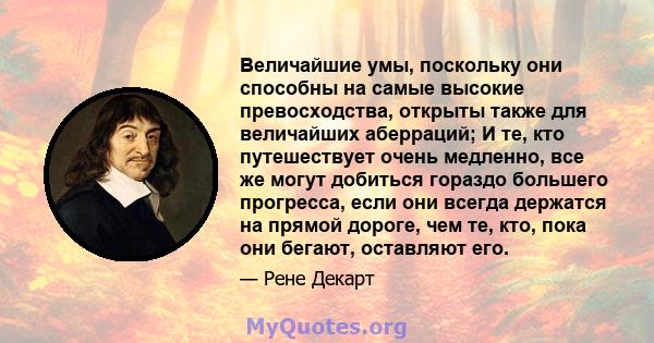 Величайшие умы, поскольку они способны на самые высокие превосходства, открыты также для величайших аберраций; И те, кто путешествует очень медленно, все же могут добиться гораздо большего прогресса, если они всегда