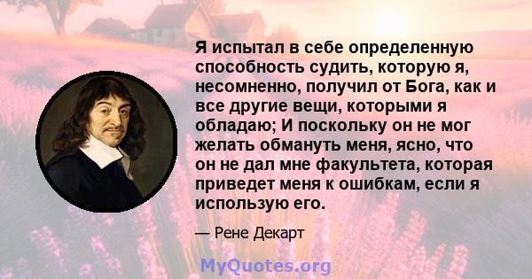 Я испытал в себе определенную способность судить, которую я, несомненно, получил от Бога, как и все другие вещи, которыми я обладаю; И поскольку он не мог желать обмануть меня, ясно, что он не дал мне факультета,