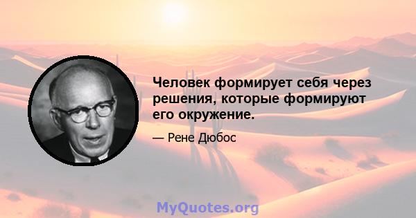 Человек формирует себя через решения, которые формируют его окружение.