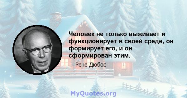 Человек не только выживает и функционирует в своей среде, он формирует его, и он сформирован этим.