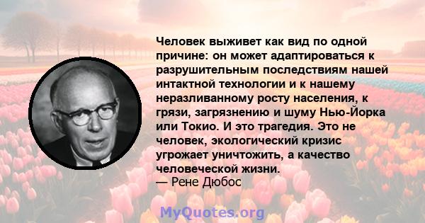 Человек выживет как вид по одной причине: он может адаптироваться к разрушительным последствиям нашей интактной технологии и к нашему неразливанному росту населения, к грязи, загрязнению и шуму Нью-Йорка или Токио. И