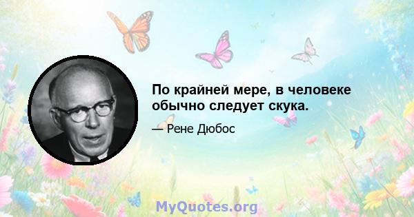 По крайней мере, в человеке обычно следует скука.