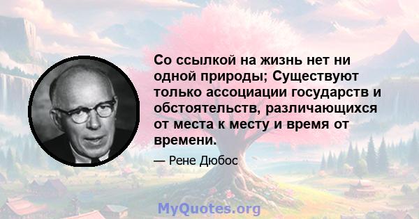 Со ссылкой на жизнь нет ни одной природы; Существуют только ассоциации государств и обстоятельств, различающихся от места к месту и время от времени.