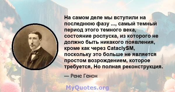 На самом деле мы вступили на последнюю фазу ..., самый темный период этого темного века, состояние роспуска, из которого не должно быть никакого появления, кроме как через CataclySM, поскольку это больше не является