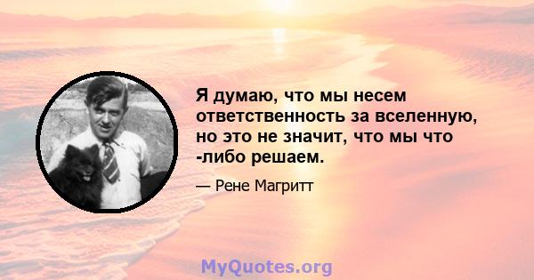 Я думаю, что мы несем ответственность за вселенную, но это не значит, что мы что -либо решаем.