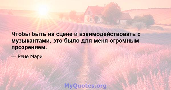 Чтобы быть на сцене и взаимодействовать с музыкантами, это было для меня огромным прозрением.