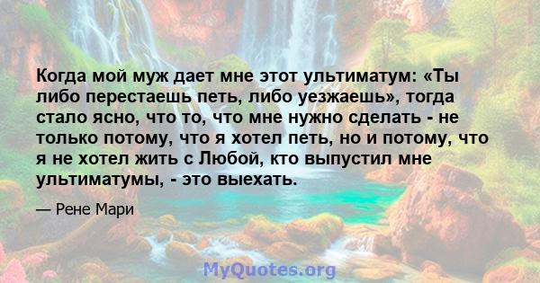 Когда мой муж дает мне этот ультиматум: «Ты либо перестаешь петь, либо уезжаешь», тогда стало ясно, что то, что мне нужно сделать - не только потому, что я хотел петь, но и потому, что я не хотел жить с Любой, кто