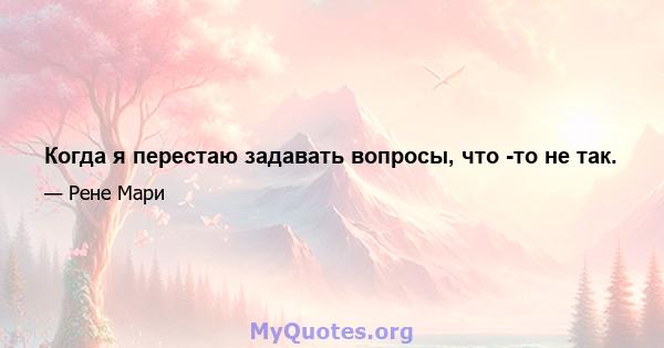 Когда я перестаю задавать вопросы, что -то не так.