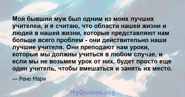 Мой бывший муж был одним из моих лучших учителей, и я считаю, что области нашей жизни и людей в нашей жизни, которые представляют нам больше всего проблем - они действительно наши лучшие учителя. Они преподают нам