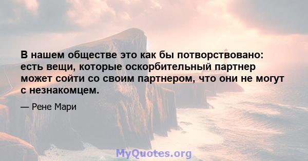 В нашем обществе это как бы потворствовано: есть вещи, которые оскорбительный партнер может сойти со своим партнером, что они не могут с незнакомцем.