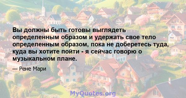 Вы должны быть готовы выглядеть определенным образом и удержать свое тело определенным образом, пока не доберетесь туда, куда вы хотите пойти - я сейчас говорю о музыкальном плане.