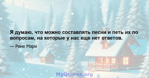 Я думаю, что можно составлять песни и петь их по вопросам, на которые у нас еще нет ответов.