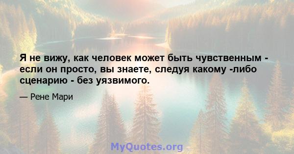 Я не вижу, как человек может быть чувственным - если он просто, вы знаете, следуя какому -либо сценарию - без уязвимого.