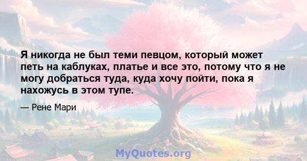 Я никогда не был теми певцом, который может петь на каблуках, платье и все это, потому что я не могу добраться туда, куда хочу пойти, пока я нахожусь в этом тупе.