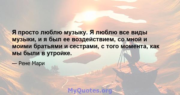 Я просто люблю музыку. Я люблю все виды музыки, и я был ее воздействием, со мной и моими братьями и сестрами, с того момента, как мы были в утройке.