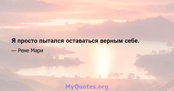 Я просто пытался оставаться верным себе.