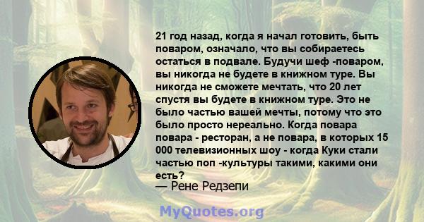 21 год назад, когда я начал готовить, быть поваром, означало, что вы собираетесь остаться в подвале. Будучи шеф -поваром, вы никогда не будете в книжном туре. Вы никогда не сможете мечтать, что 20 лет спустя вы будете в 