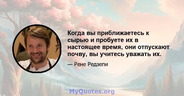 Когда вы приближаетесь к сырью и пробуете их в настоящее время, они отпускают почву, вы учитесь уважать их.