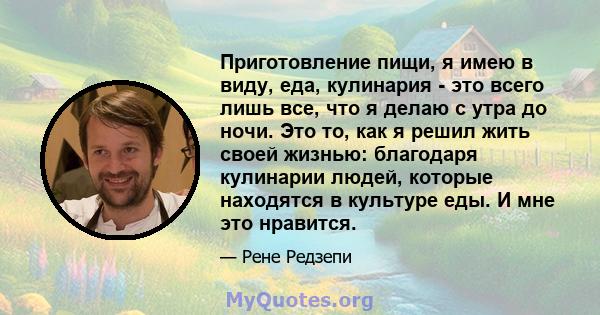 Приготовление пищи, я имею в виду, еда, кулинария - это всего лишь все, что я делаю с утра до ночи. Это то, как я решил жить своей жизнью: благодаря кулинарии людей, которые находятся в культуре еды. И мне это нравится.