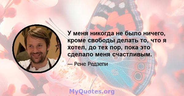 У меня никогда не было ничего, кроме свободы делать то, что я хотел, до тех пор, пока это сделало меня счастливым.