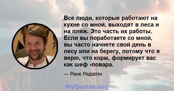 Все люди, которые работают на кухне со мной, выходят в леса и на пляж. Это часть их работы. Если вы поработаете со мной, вы часто начнете свой день в лесу или на берегу, потому что я верю, что корм, формирует вас как