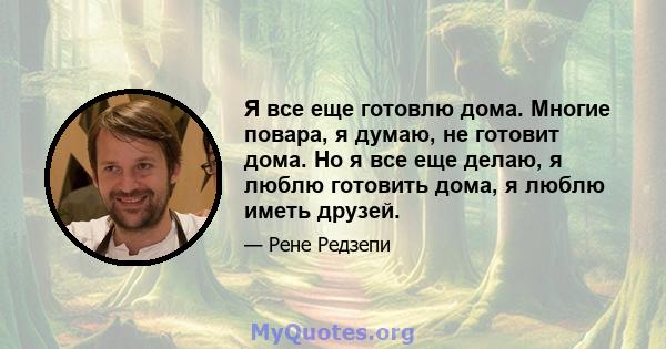 Я все еще готовлю дома. Многие повара, я думаю, не готовит дома. Но я все еще делаю, я люблю готовить дома, я люблю иметь друзей.