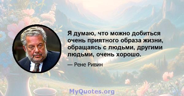 Я думаю, что можно добиться очень приятного образа жизни, обращаясь с людьми, другими людьми, очень хорошо.