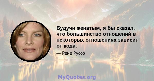 Будучи женатым, я бы сказал, что большинство отношений в некоторых отношениях зависит от кода.