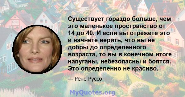 Существует гораздо больше, чем это маленькое пространство от 14 до 40. И если вы отрежете это и начнете верить, что вы не добры до определенного возраста, то вы в конечном итоге напуганы, небезопасны и боятся. Это