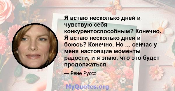 Я встаю несколько дней и чувствую себя конкурентоспособным? Конечно. Я встаю несколько дней и боюсь? Конечно. Но ... сейчас у меня настоящие моменты радости, и я знаю, что это будет продолжаться.