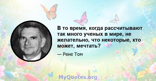 В то время, когда рассчитывают так много ученых в мире, не желательно, что некоторые, кто может, мечтать?