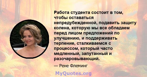 Работа студента состоит в том, чтобы оставаться непредубежденной, подавить защиту колена, которую мы все обладаем перед лицом предложений по улучшению, и поддерживать терпение, сталкиваемся с процессом, который часто