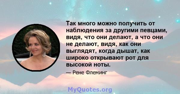 Так много можно получить от наблюдения за другими певцами, видя, что они делают, а что они не делают, видя, как они выглядят, когда дышат, как широко открывают рот для высокой ноты.