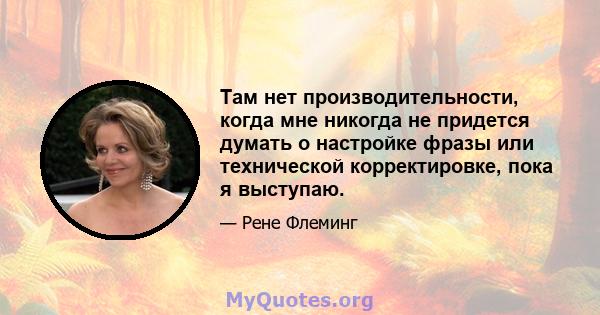 Там нет производительности, когда мне никогда не придется думать о настройке фразы или технической корректировке, пока я выступаю.