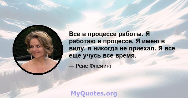 Все в процессе работы. Я работаю в процессе. Я имею в виду, я никогда не приехал. Я все еще учусь все время.