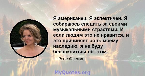 Я американец. Я эклектичен. Я собираюсь следить за своими музыкальными страстями. И если людям это не нравится, и это причиняет боль моему наследию, я не буду беспокоиться об этом.